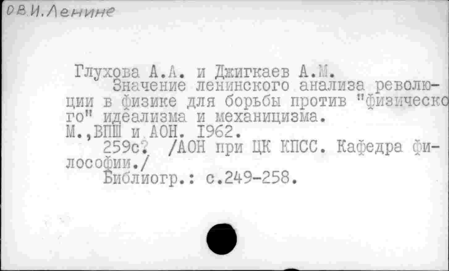 ﻿ОВ И.Лемине
Глухова А.А. и Джигкаев А.Г.
Значение ленинского анализа революции в физике для борьбы против ’’физическ го" идеализма и механицизма.
М.,ВПШ и АОН. 1962.
259с? /АОН при ЦК КПСС. Кафедра философии./
Библиогр.: с.24-9-258.